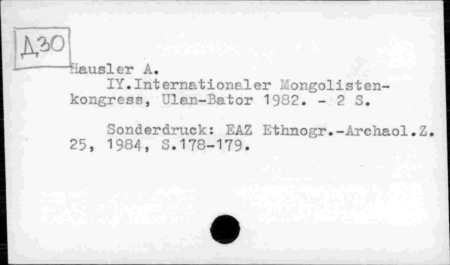 ﻿ДМ
—---Mausler A.
IY.Internat іonaler Mongolisten-kongress, Ulan-Bator 1982. - 2 S.
Sonderdruck: EAZ Ethnogr.-Archaol.Z.
25, 1984, S.178-179.